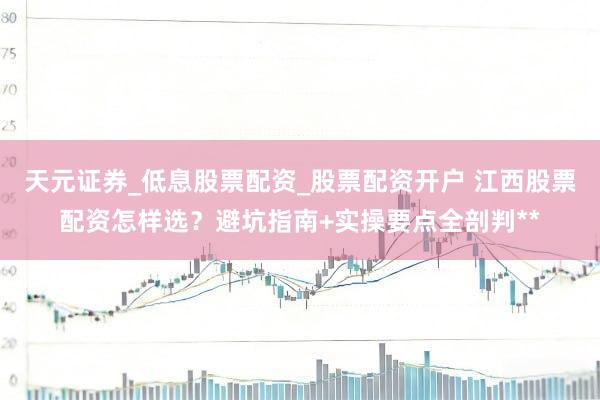天元证券_低息股票配资_股票配资开户 江西股票配资怎样选？避坑指南+实操要点全剖判**