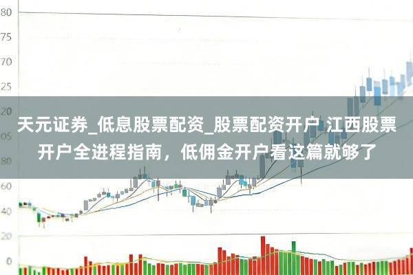 天元证券_低息股票配资_股票配资开户 江西股票开户全进程指南，低佣金开户看这篇就够了