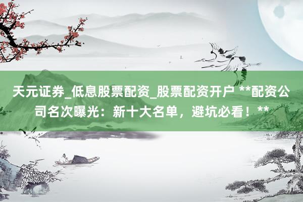天元证券_低息股票配资_股票配资开户 **配资公司名次曝光：新十大名单，避坑必看！**