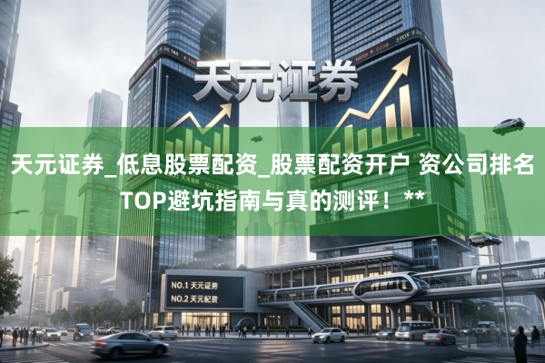 天元证券_低息股票配资_股票配资开户 资公司排名TOP避坑指南与真的测评！**