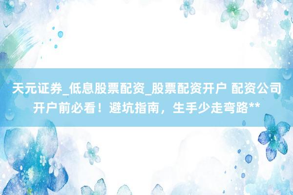 天元证券_低息股票配资_股票配资开户 配资公司开户前必看！避坑指南，生手少走弯路**