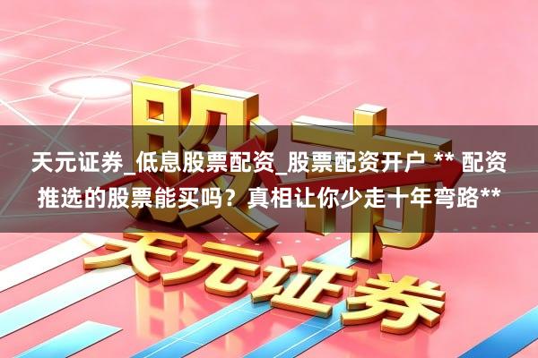 天元证券_低息股票配资_股票配资开户 ** 配资推选的股票能买吗？真相让你少走十年弯路**