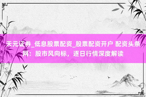 天元证券_低息股票配资_股票配资开户 配资头条网：股市风向标，逐日行情深度解读