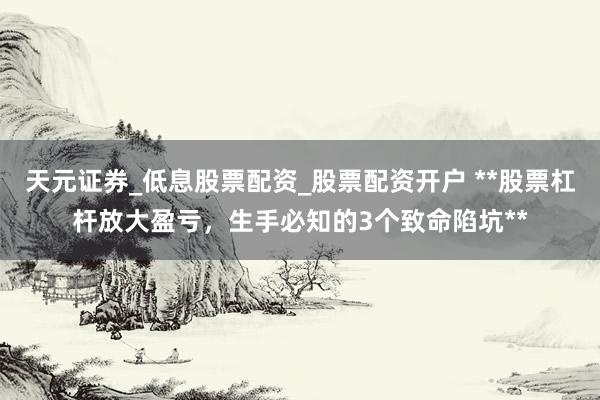 天元证券_低息股票配资_股票配资开户 **股票杠杆放大盈亏，生手必知的3个致命陷坑**