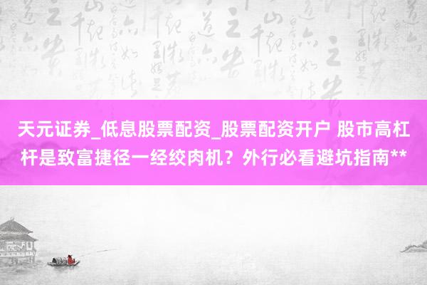 天元证券_低息股票配资_股票配资开户 股市高杠杆是致富捷径一经绞肉机？外行必看避坑指南**