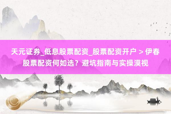 天元证券_低息股票配资_股票配资开户 > 伊春股票配资何如选？避坑指南与实操漠视