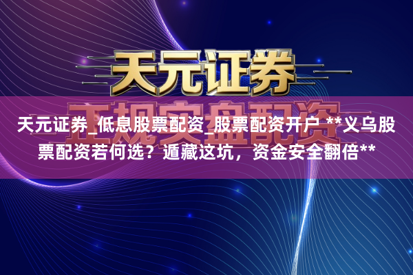 天元证券_低息股票配资_股票配资开户 **义乌股票配资若何选？遁藏这坑，资金安全翻倍**
