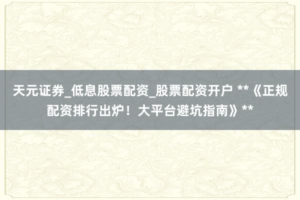 天元证券_低息股票配资_股票配资开户 **《正规配资排行出炉！大平台避坑指南》**
