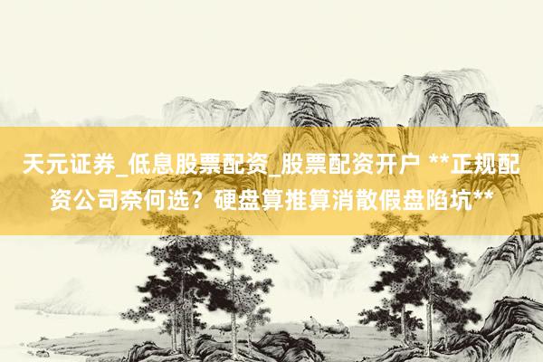 天元证券_低息股票配资_股票配资开户 **正规配资公司奈何选？硬盘算推算消散假盘陷坑**