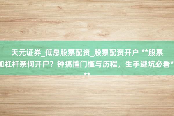 天元证券_低息股票配资_股票配资开户 **股票加杠杆奈何开户？钟搞懂门槛与历程，生手避坑必看**
