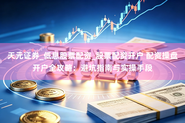 天元证券_低息股票配资_股票配资开户 配资操盘开户全攻略：避坑指南与实操手段