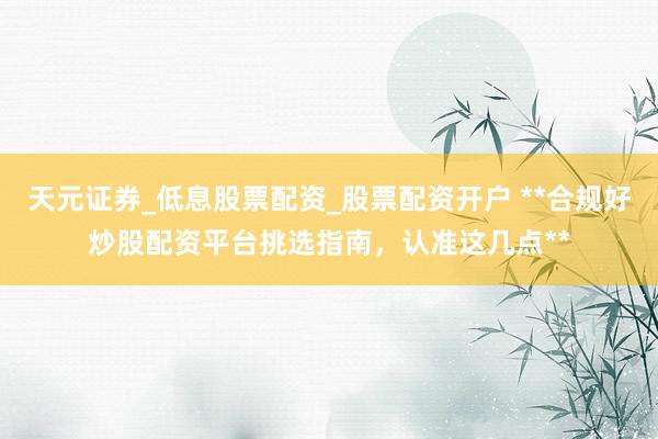 天元证券_低息股票配资_股票配资开户 **合规好炒股配资平台挑选指南，认准这几点**