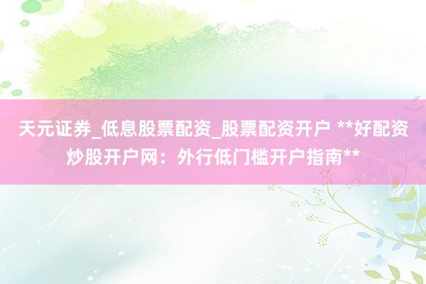 天元证券_低息股票配资_股票配资开户 **好配资炒股开户网：外行低门槛开户指南**