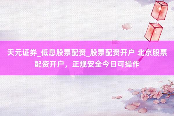 天元证券_低息股票配资_股票配资开户 北京股票配资开户，正规安全今日可操作