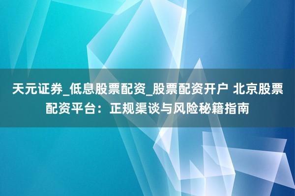 天元证券_低息股票配资_股票配资开户 北京股票配资平台：正规渠谈与风险秘籍指南