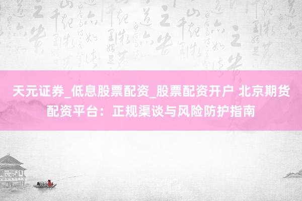 天元证券_低息股票配资_股票配资开户 北京期货配资平台：正规渠谈与风险防护指南