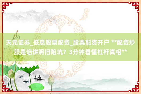 天元证券_低息股票配资_股票配资开户 **配资炒股是馅饼照旧陷坑？3分钟看懂杠杆真相**