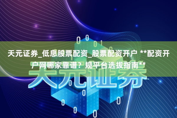 天元证券_低息股票配资_股票配资开户 **配资开户网哪家靠谱？规平台选拔指南**
