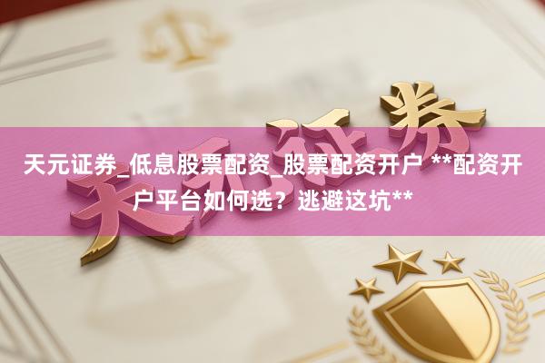 天元证券_低息股票配资_股票配资开户 **配资开户平台如何选？逃避这坑**