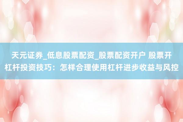 天元证券_低息股票配资_股票配资开户 股票开杠杆投资技巧：怎样合理使用杠杆进步收益与风控